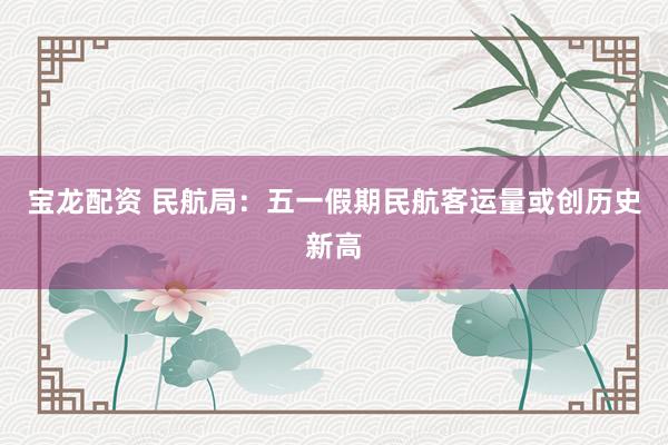 宝龙配资 民航局：五一假期民航客运量或创历史新高