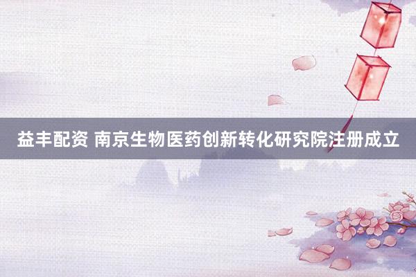 益丰配资 南京生物医药创新转化研究院注册成立