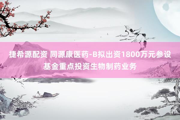 捷希源配资 同源康医药-B拟出资1800万元参设基金重点投资生物制药业务