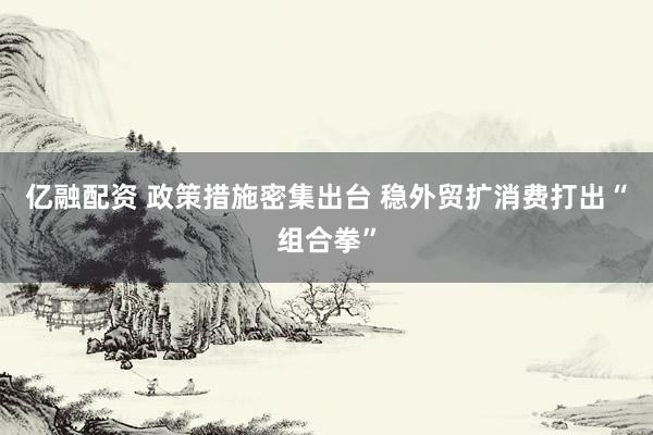 亿融配资 政策措施密集出台 稳外贸扩消费打出“组合拳”