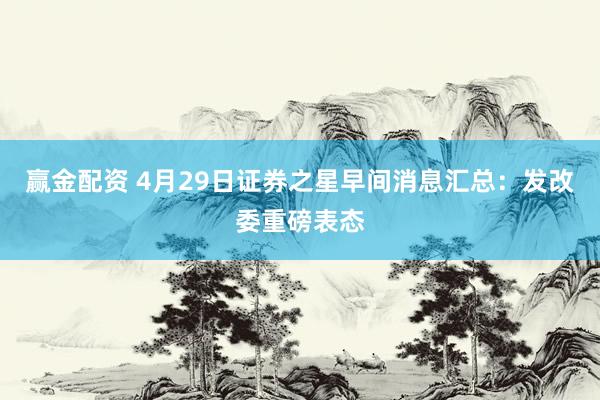 赢金配资 4月29日证券之星早间消息汇总：发改委重磅表态