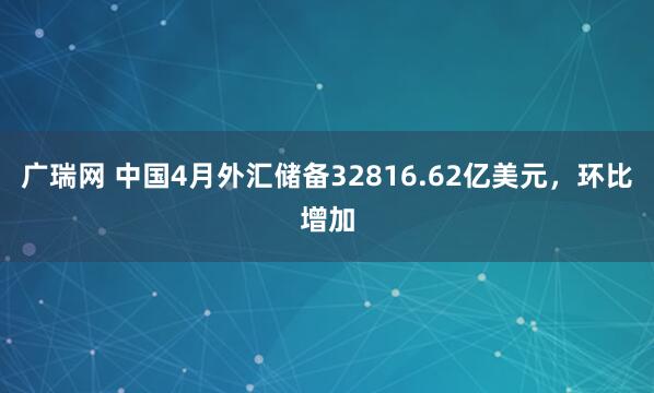 广瑞网 中国4月外汇储备32816.62亿美元，环比增加