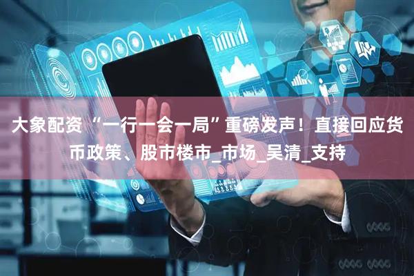 大象配资 “一行一会一局”重磅发声！直接回应货币政策、股市楼市_市场_吴清_支持