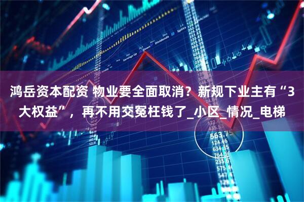 鸿岳资本配资 物业要全面取消？新规下业主有“3大权益”，再不用交冤枉钱了_小区_情况_电梯