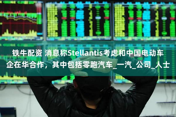 铁牛配资 消息称Stellantis考虑和中国电动车企在华合作，其中包括零跑汽车_一汽_公司_人士
