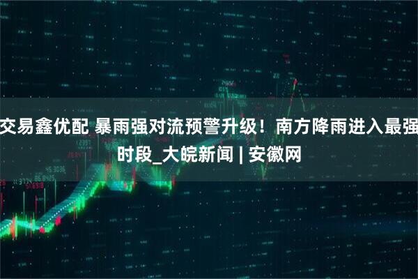 交易鑫优配 暴雨强对流预警升级！南方降雨进入最强时段_大皖新闻 | 安徽网