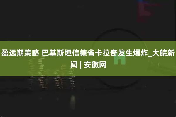 盈远期策略 巴基斯坦信德省卡拉奇发生爆炸_大皖新闻 | 安徽网