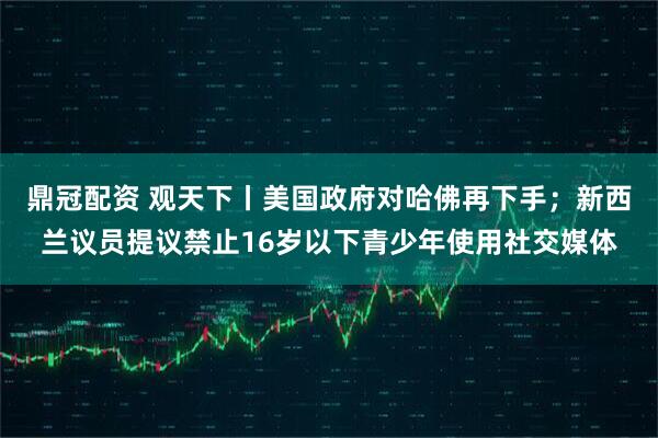 鼎冠配资 观天下丨美国政府对哈佛再下手；新西兰议员提议禁止16岁以下青少年使用社交媒体