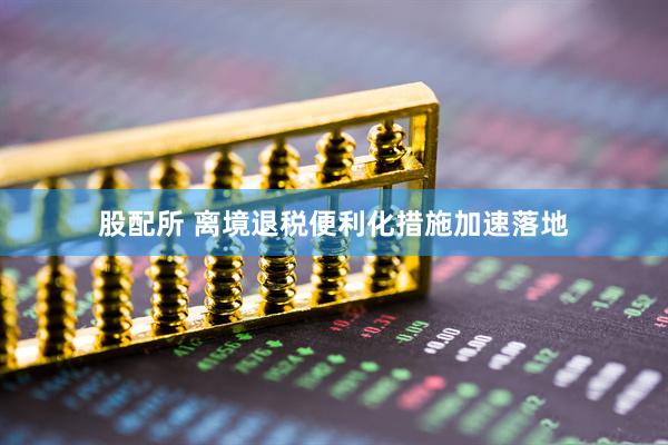 股配所 离境退税便利化措施加速落地