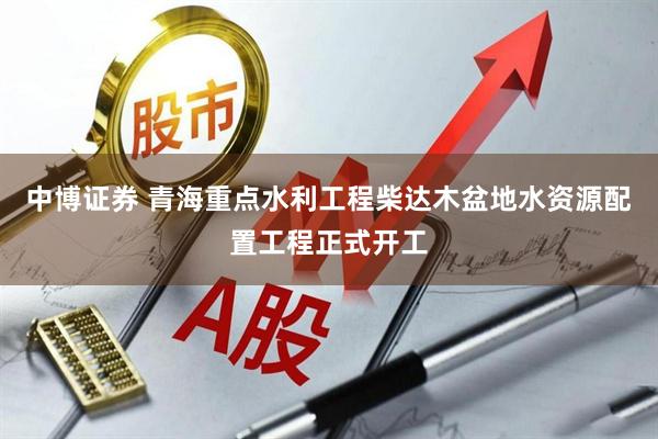 中博证券 青海重点水利工程柴达木盆地水资源配置工程正式开工