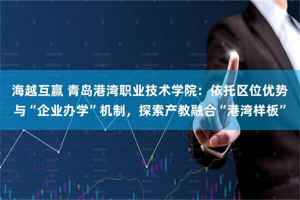 海越互赢 青岛港湾职业技术学院：依托区位优势与“企业办学”机制，探索产教融合“港湾样板”