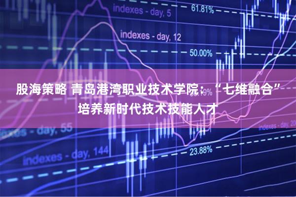 股海策略 青岛港湾职业技术学院：“七维融合”培养新时代技术技能人才