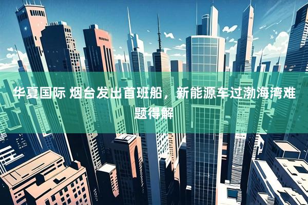 华夏国际 烟台发出首班船，新能源车过渤海湾难题得解