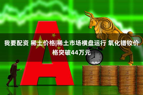 我要配资 稀土价格|稀土市场横盘运行 氧化镨钕价格突破44万元