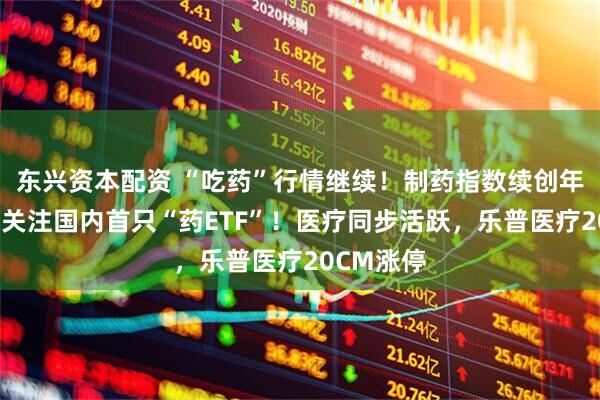 东兴资本配资 “吃药”行情继续！制药指数续创年内新高，关注国内首只“药ETF”！医疗同步活跃，乐普医疗20CM涨停
