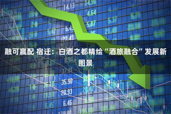 融可赢配 宿迁：白酒之都精绘“酒旅融合”发展新图景