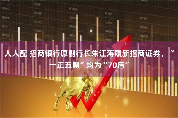 人人配 招商银行原副行长朱江涛履新招商证券，“一正五副”均为“70后”
