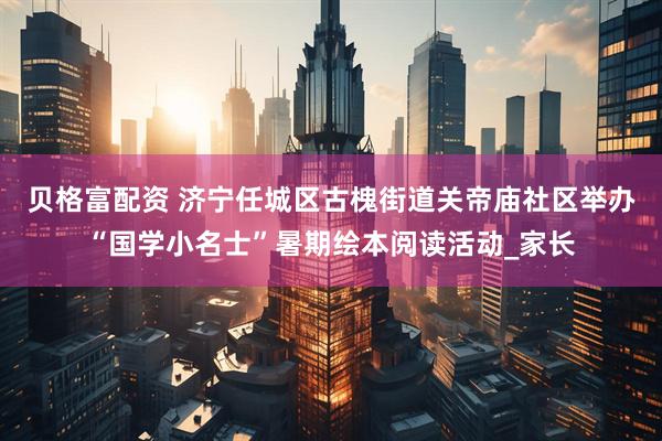 贝格富配资 济宁任城区古槐街道关帝庙社区举办“国学小名士”暑期绘本阅读活动_家长