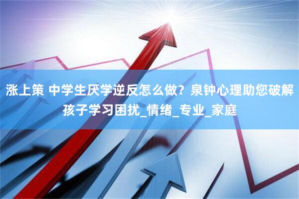 涨上策 中学生厌学逆反怎么做？泉钟心理助您破解孩子学习困扰_情绪_专业_家庭