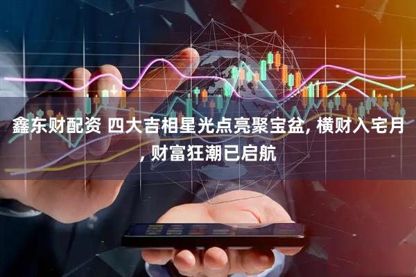 鑫东财配资 四大吉相星光点亮聚宝盆, 横财入宅月, 财富狂潮已启航