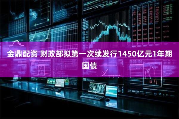 金鼎配资 财政部拟第一次续发行1450亿元1年期国债