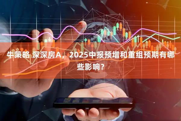牛策略 深深房A，2025中报预增和重组预期有哪些影响？