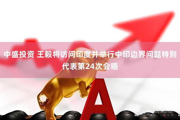 中盛投资 王毅将访问印度并举行中印边界问题特别代表第24次会晤