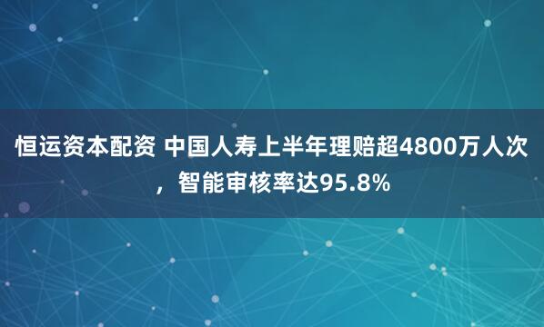 恒运资本配资 中国人寿上半年理赔超4800万人次，智能审核率达95.8%