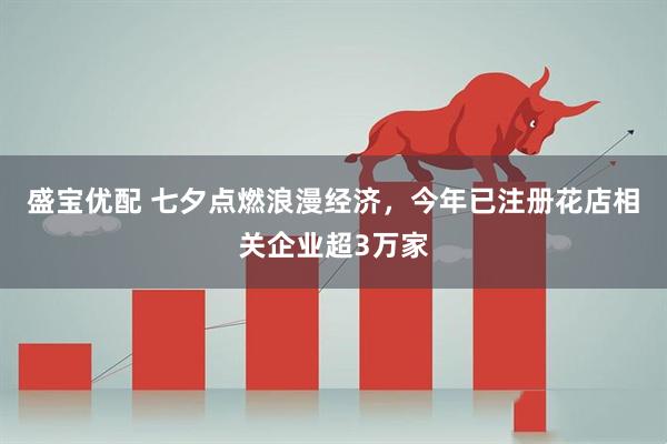 盛宝优配 七夕点燃浪漫经济，今年已注册花店相关企业超3万家