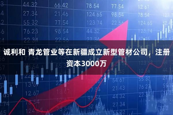 诚利和 青龙管业等在新疆成立新型管材公司，注册资本3000万