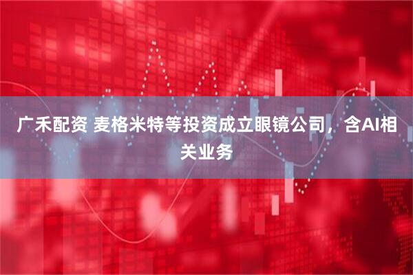 广禾配资 麦格米特等投资成立眼镜公司，含AI相关业务