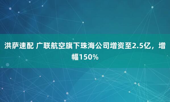 洪萨速配 广联航空旗下珠海公司增资至2.5亿，增幅150%