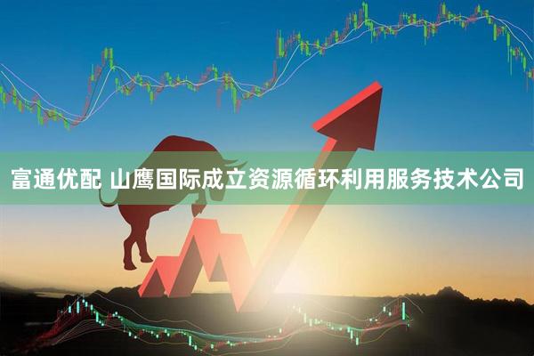 富通优配 山鹰国际成立资源循环利用服务技术公司