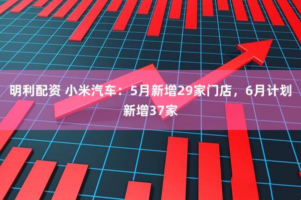 明利配资 小米汽车：5月新增29家门店，6月计划新增37家