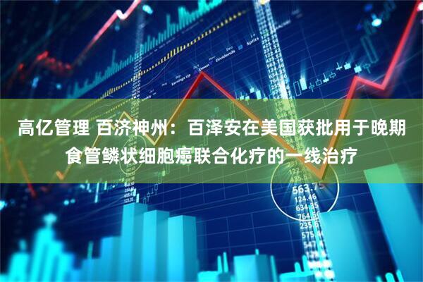 高亿管理 百济神州：百泽安在美国获批用于晚期食管鳞状细胞癌联合化疗的一线治疗