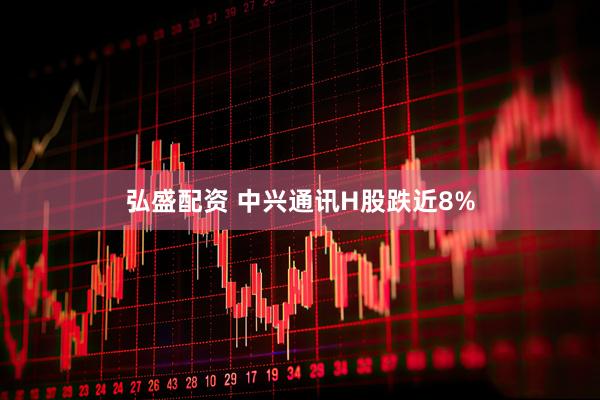 弘盛配资 中兴通讯H股跌近8%
