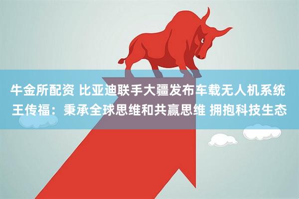 牛金所配资 比亚迪联手大疆发布车载无人机系统 王传福：秉承全球思维和共赢思维 拥抱科技生态