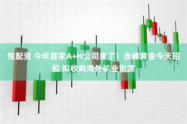 悦配资 今年首家A+H公司来了！赤峰黄金今天招股 拟收购海外矿业资源