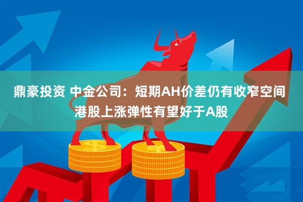 鼎豪投资 中金公司：短期AH价差仍有收窄空间 港股上涨弹性有望好于A股