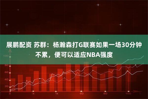 展鹏配资 苏群：杨瀚森打G联赛如果一场30分钟不累，便可以适应NBA强度