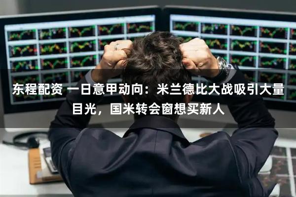 东程配资 一日意甲动向:米兰德比大战吸引大量目光,国米转会窗想买新人