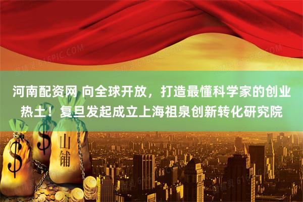 河南配资网 向全球开放,打造最懂科学家的创业热土!复旦发起成立上海祖泉创新转化研究院
