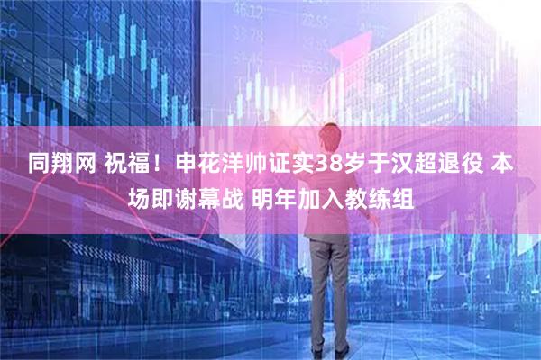 同翔网 祝福!申花洋帅证实38岁于汉超退役 本场即谢幕战 明年加入教练组