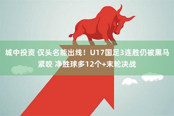 城中投资 仅头名能出线!U17国足3连胜仍被黑马紧咬 净胜球多12个+末轮决战