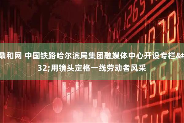 鼎和网 中国铁路哈尔滨局集团融媒体中心开设专栏&#32;用镜头定格一线劳动者风采