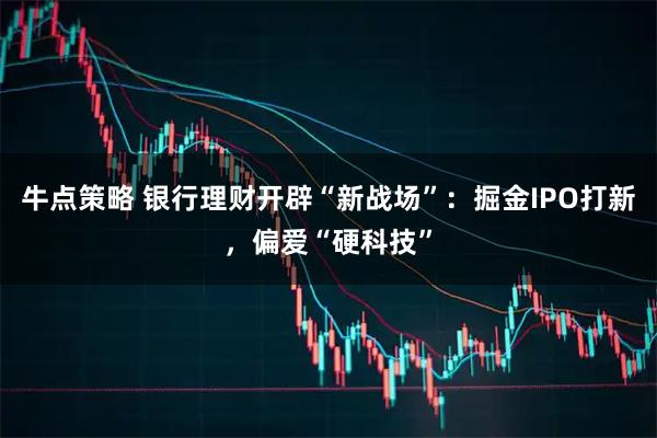 牛点策略 银行理财开辟“新战场”：掘金IPO打新，偏爱“硬科技”