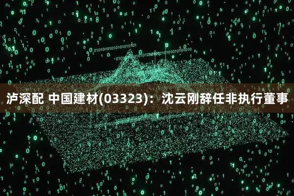 泸深配 中国建材(03323):沈云刚辞任非执行董事