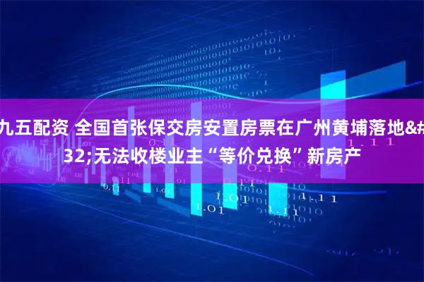 九五配资 全国首张保交房安置房票在广州黄埔落地 无法收楼业主“等价兑换”新房产