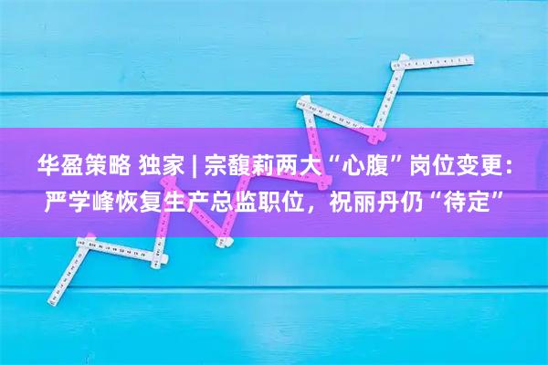 华盈策略 独家 | 宗馥莉两大“心腹”岗位变更:严学峰恢复生产总监职位,祝丽丹仍“待定”