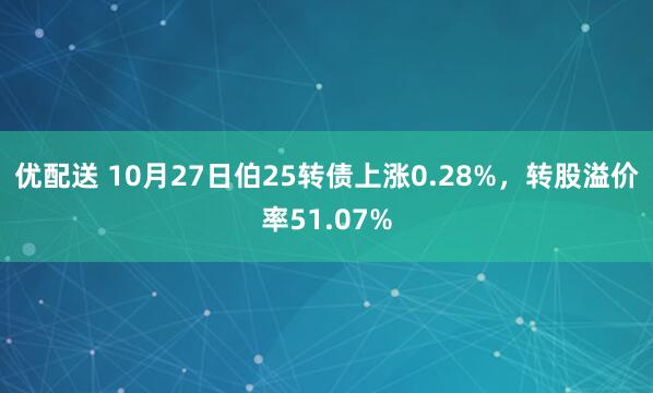 优配送 10月27日伯25转债上涨0.28%，转股溢价率51.07%